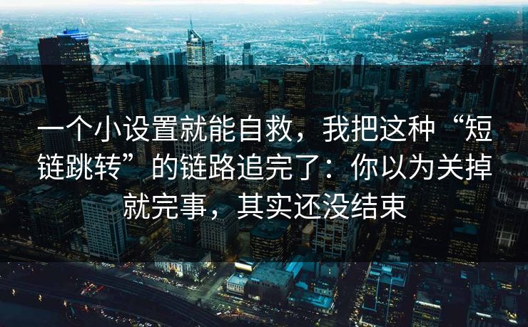 一个小设置就能自救，我把这种“短链跳转”的链路追完了：你以为关掉就完事，其实还没结束