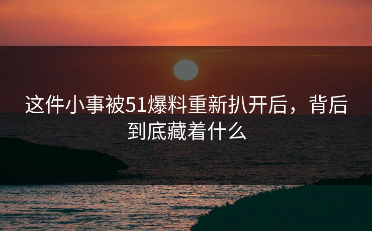 这件小事被51爆料重新扒开后，背后到底藏着什么